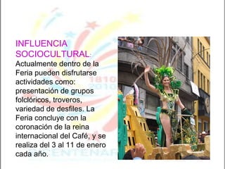 INFLUENCIA SOCIOCULTURAL :   Actualmente dentro de la Feria pueden disfrutarse actividades como: presentación de grupos folclóricos, troveros, variedad de desfiles. La Feria concluye con la coronación de la reina internacional del Café, y se realiza del 3 al 11 de enero cada año. 
