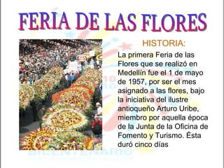 HISTORIA: La primera Feria de las Flores que se realizó en Medellín fue el 1 de mayo de 1957, por ser el mes asignado a las flores, bajo la iniciativa del ilustre antioqueño Arturo Uribe, miembro por aquella época de la Junta de la Oficina de Fomento y Turismo. Ésta duró cinco días FERIA DE LAS FLORES 