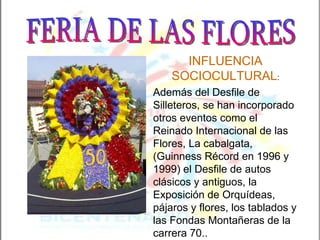 INFLUENCIA SOCIOCULTURAL : Además del Desfile de Silleteros, se han incorporado otros eventos como el Reinado Internacional de las Flores, La cabalgata, (Guinness Récord en 1996 y 1999) el Desfile de autos clásicos y antiguos, la Exposición de Orquídeas, pájaros y flores, los tablados y las Fondas Montañeras de la carrera 70.. FERIA DE LAS FLORES 