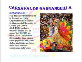 CARNAVAL DE BARRANQUILLA INTRODUCCIÓN   Fue declarado Patrimonio de la  humanidad por la Organización de Naciones Unidas para la Educación, la Ciencia y la Cultura (UNESCO), mediante decisión tomada el 7 de noviembre de 2003, en París. En el Carnaval de Barranquilla, Cada danza, cada grupo folclórico, cada disfraz participa para hacer de la fiesta el mejor espectáculo del mundo   