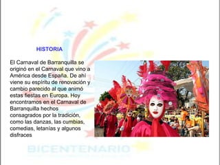 HISTORIA   El Carnaval de Barranquilla se originó en el Carnaval que vino a América desde España. De ahí viene su espíritu de renovación y cambio parecido al que animó estas fiestas en Europa. Hoy encontramos en el Carnaval de Barranquilla hechos consagrados por la tradición, como las danzas, las cumbias, comedias, letanías y algunos disfraces   