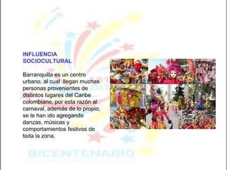 INFLUENCIA SOCIOCULTURAL   Barranquilla es un centro urbano, al cual  llegan muchas personas provenientes de distintos lugares del Caribe colombiano, por esta razón al carnaval, además de lo propio, se le han ido agregando danzas, músicas y comportamientos festivos de toda la zona. 