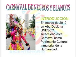 CARNAVAL DE NEGROS Y BLANCOS INTRODUCCIÓN:   En marzo de 2010 en Abu Dabi,  la UNESCO seleccionó este Carnaval como Patrimonio Cultural Inmaterial de la Humanidad.  