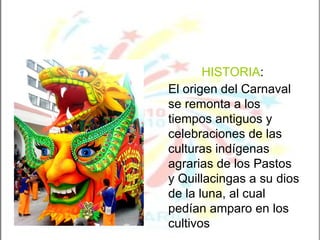 HISTORIA :  El origen del Carnaval se remonta a los tiempos antiguos y celebraciones de las culturas indígenas agrarias de los Pastos y Quillacingas a su dios de la luna, al cual pedían amparo en los cultivos   