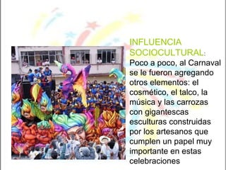 INFLUENCIA SOCIOCULTURAL :  Poco a poco, al Carnaval se le fueron agregando otros elementos: el cosmético, el talco, la música y las carrozas con gigantescas esculturas construidas por los artesanos que cumplen un papel muy importante en estas celebraciones 