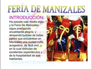 FERIA DE MANIZALES INTRODUCCIÓN :   Ha pasado casi medio siglo y la Feria De Manizales sigue prodigando anualmente alegría, y atrayendo turistas de todas partes que encuentran en Manizales una ciudad culta, acogedora, de fácil vivir, y en la cual disfrutan de excelentes espectáculos y de la hospitalidad de sus habitantes   