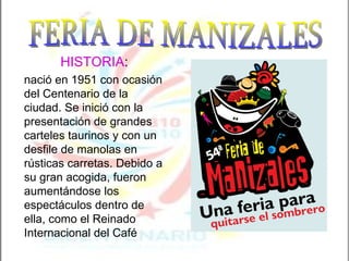 HISTORIA :  nació en 1951 con ocasión del Centenario de la ciudad. Se inició con la presentación de grandes carteles taurinos y con un desfile de manolas en rústicas carretas. Debido a su gran acogida, fueron aumentándose los espectáculos dentro de ella, como el Reinado Internacional del Café FERIA DE MANIZALES 