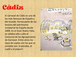 CádizEl carnaval de Cádiz es uno de los más famosos de España y del mundo. Forma parte de los tesoros del patrimonio inmaterial de España desde 2009. En el Gran Teatro Falla, se celebra año a año el Concurso de las Agrupaciones de Carnaval. Entre otros los tipos de coplas con los que se compite son la parodia, el cuplé y el popurrí.