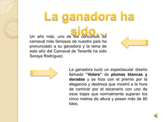Un año más, uno de los concursos de
carnaval más famosos de nuestro país ha
pronunciado a su ganadora y la reina de
este año del Carnaval de Tenerife ha sido
Soraya Rodríguez.


                     La ganadora lució un espectacular diseño
                     llamado “Volare” de plumas blancas y
                     doradas y se hizo con el premio por la
                     elegancia y destreza que mostró a la hora
                     de caminar por el escenario con uno de
                     esos trajes que normalmente superan los
                     cinco metros de altura y pesan más de 80
                     kilos.
 