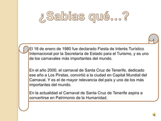 El 18 de enero de 1980 fue declarado Fiesta de Interés Turístico
Internacional por la Secretaría de Estado para el Turismo, y es uno
de los carnavales más importantes del mundo.

En el año 2000, el carnaval de Santa Cruz de Tenerife, dedicado
ese año a Los Piratas, convirtió a la ciudad en Capital Mundial del
Carnaval. Y es el de mayor relevancia del país y uno de los más
importantes del mundo.

En la actualidad el Carnaval de Santa Cruz de Tenerife aspira a
convertirse en Patrimonio de la Humanidad.
 