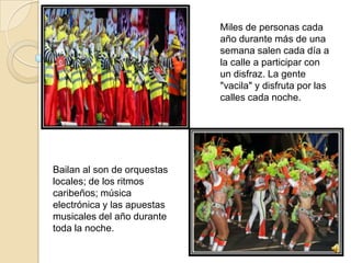 Miles de personas cada
                             año durante más de una
                             semana salen cada día a
                             la calle a participar con
                             un disfraz. La gente
                             "vacila" y disfruta por las
                             calles cada noche.




Bailan al son de orquestas
locales; de los ritmos
caribeños; música
electrónica y las apuestas
musicales del año durante
toda la noche.
 