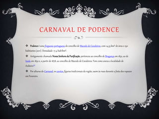 CARNAVAL DE PODENCE
 Podenceé uma freguesia portuguesa do concelho de Macedo de Cavaleiros, com 14,33 km² de área e 250
habitantes (2011). Densidade: 17,4 hab/km².
 Antigamente chamada NossaSenhoradaPurificação, pertenceu ao concelho de Bragança em 1832, ao de
Izeda em 1852 e, a partir de 1878, ao concelho de Macedo de Cavaleiros. Tem como anexa a localidade de
Azibeiro[1]
 Por alturas do Carnaval, os caretos, figuras tradicionais da região, saem às ruas durante a festa dos rapazes
em Fevereiro.
 