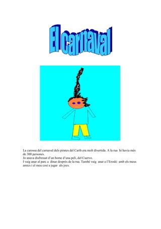 La carossa del carnaval dels pirates del Carib era molt divertida. A la rua hi havia més
de 300 persones.
Jo anava disfressat d’un home d’una peli, del Cuervo.
I vaig anar al parc a dinar després de la rua. També vaig anar a l’Eroski amb els meus
amics i el meu cosí a jugar als jocs.
 