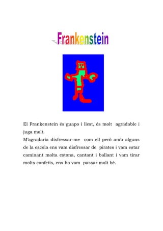 El Frankenstein és guapo i llest, és molt agradable i
juga molt.
M’agradaria disfressar-me com ell però amb alguns
de la escola ens vam disfressar de pirates i vam estar
caminant molta estona, cantant i ballant i vam tirar
molts confetis, ens ho vam passar molt bé.
 