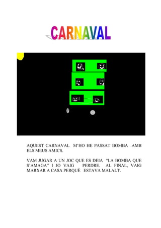 AQUEST CARNAVAL M’HO HE PASSAT BOMBA AMB
ELS MEUS AMICS.

VAM JUGAR A UN JOC QUE ES DEIA “LA BOMBA QUE
S’AMAGA” I JO VAIG   PERDRE. AL FINAL, VAIG
MARXAR A CASA PERQUÈ ESTAVA MALALT.
 