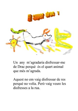Un any m’agradaria disfressar-me
de Drac perquè és el quart animal
que més m’agrada.

Aquest no em vaig disfressar de res
perquè no volia. Però vaig veure les
disfresses a la rua.
 