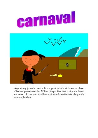Aquest any jo no he anat a la rua però tots els de la meva classe
s’ho han passat molt bé. M’han dit que fins i tot tenien un lloro i
un tresor!! I com que semblaven pirates de veritat tots els que els
veien aplaudien.
 
