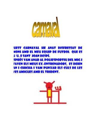 Aquest carnaval he anat disfressat de
dimoni amb el meu equip de futbol que es
diu U. E Sant Joan Despí.
Després vam anar al poliesportiu del mig i
estaven els meus ex-entrenadors, es deien
Alan i Chicha i vam punxar els culs de les
seves amigues amb el trident.
 