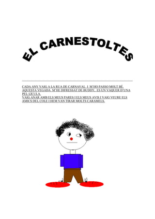 CADA ANY VAIG A LA RUA DE CARNAVAL I M’HO PASSO MOLT BÉ.
AQUESTA VEGADA M’HE DIFRESSAT DE BUDDY, ES UN VAQUER D’UNA
PEL·LÍCULA.
VAIG ANAR AMB ELS MEUS PARES I ELS MEUS AVIS I VAIG VEURE ELS
AMICS DEL COLE I HEM VAN TIRAR MOLTS CARAMELS.
 