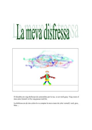 El dissabte em vaig disfressar de carnestoltes per la rua, va ser molt guay. Vaig veure el
meu amic Gerard i m’ho vaig passar molt bé.

La disfressa era de tots colors la va comprar la meva mare de color vermell, verd, groc,
blau ...
 