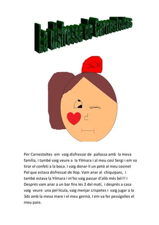 Per Carnestoltes em vaig disfressar de pallassa amb la meva
família, i també vaig veure a la Yilmara i al meu cosí Sergi i em va
tirar el confeti a la boca. I vaig donar-li un petó al meu cosinet
Pol que estava disfressat de llop. Vam anar al chiquiparc, i
també estava la Yilmara i m’ho vaig passar d’allò més bé!!! I
Desprès vam anar a un bar fins les 2 del matí, i després a casa
vaig veure una pel·lícula, vaig menjar crispetes i vaig jugar a la
3ds amb la meva mare i el meu germà. I em va fer pessigolles el
meu pare.
 