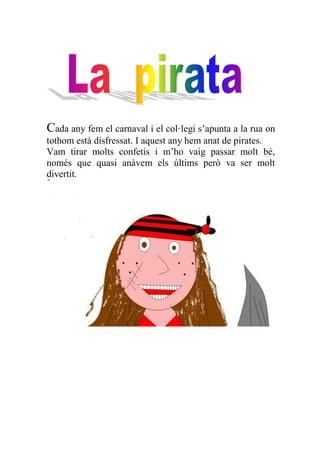 Cada any fem el carnaval i el col·legi s’apunta a la rua on
tothom està disfressat. I aquest any hem anat de pirates.
Vam tirar molts confetis i m’ho vaig passar molt bé,
només que quasi anàvem els últims però va ser molt
divertit.
 