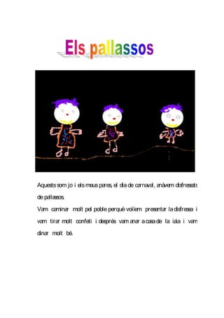 Aquests som jo i els meus pares, el dia de carnaval, anàvem disfressats
de pallassos.
Vam caminar molt pel poble perquè volíem presentar la disfressa i
vam tirar molt confeti i després vam anar a ca de la iaia i vam
                                              sa
dinar molt bé.
 