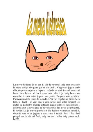 La meva disfressa és un gat. El dia de carnaval vaig anar a casa de
la meva amiga de quart que es diu Judit. Vaig estar jugant amb
ella, desprès van picar a la porta, la Judit va obrir i era el meu cosí
Ivan, vam baixar al bar i vam estar allà, i jo vaig beure un
cacaolat, i vam estar jugant tots junts. Desprès vam celebrar
l’aniversari de la mare de la Judit. L’hi van regalar un llibre. Més
tard, la Judit i jo vam anar a casa seva i vam estar esperant les
aletes de pollastre, mentre estàvem jugant amb els seus peixos i
desprès amb la seva gata. Ja havien portat les aletes de pollastre,
hi havien 12, jo em vaig menjar 6 i la Judit es va menjar també 6,
desprès vam estar jugant a casa seva i també fora i feia fred
perquè era de nit. Al final, vaig marxar... m’ho vaig passar molt
bé !!!.
 