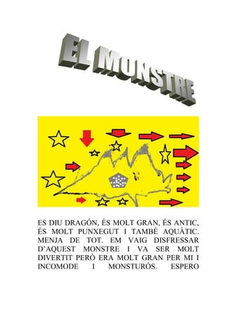 ES DIU DRAGÓN, ÉS MOLT GRAN, ÉS ANTIC,
ÉS MOLT PUNXEGUT I TAMBÉ AQUÀTIC.
MENJA DE TOT. EM VAIG DISFRESSAR
D’AQUEST MONSTRE I VA SER MOLT
DIVERTIT PERÒ ERA MOLT GRAN PER MI I
INCOMODE    I    MONSTURÓS.    ESPERO
 