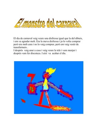 El dia de carnaval vaig veure una disfressa igual que la del dibuix,
i em va agradar molt. Era la meva disfressa i jo lo volia comprar
però era molt cara i no lo vaig comprar, però em vaig vestir de
transformers .
I després vaig anar a casa i vaig veure la tele i vam menjar i
després vam fer discoteca. I així va acabar el dia.
 