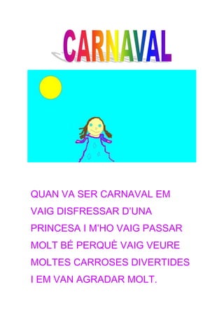 QUAN VA SER CARNAVAL EM
VAIG DISFRESSAR D’UNA
PRINCESA I M’HO VAIG PASSAR
MOLT BÉ PERQUÈ VAIG VEURE
MOLTES CARROSES DIVERTIDES
I EM VAN AGRADAR MOLT.
 