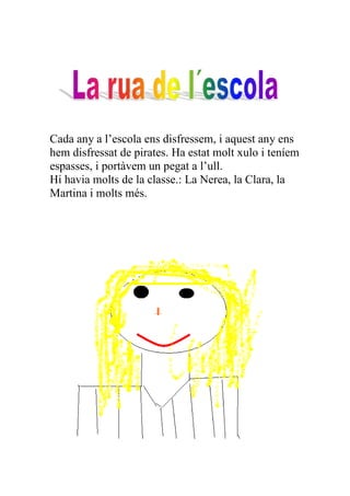 Cada any a l’escola ens disfressem, i aquest any ens
hem disfressat de pirates. Ha estat molt xulo i teníem
espasses, i portàvem un pegat a l’ull.
Hi havia molts de la classe.: La Nerea, la Clara, la
Martina i molts més.
 