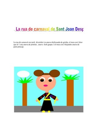 La rua de carnaval era molt divertida i jo anava disfressada de geisha, el meu cosí Aitor
que té 1 any anava de pistoler, anava molt guapo. I el meu cosí Alejandro anava de
petit príncep.
 