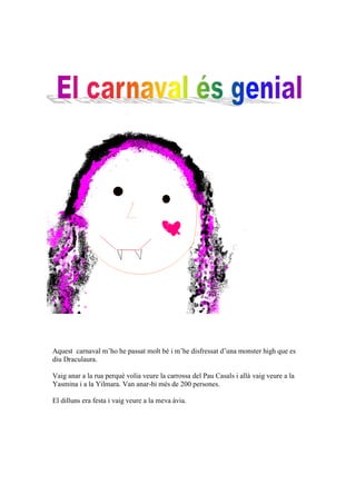 Aquest carnaval m’ho he passat molt bé i m’he disfressat d’una monster high que es
diu Draculaura.

Vaig anar a la rua perquè volia veure la carrossa del Pau Casals i allà vaig veure a la
Yasmina i a la Yilmara. Van anar-hi més de 200 persones.

El dilluns era festa i vaig veure a la meva àvia.
 