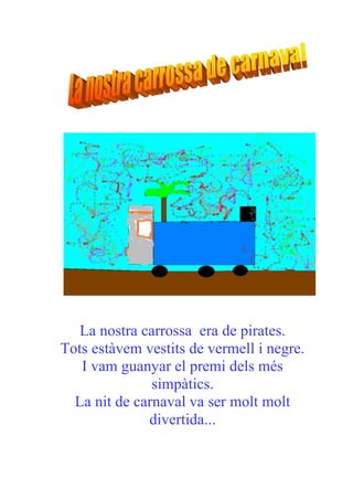 La nostra carrossa era de pirates.
Tots estàvem vestits de vermell i negre.
   I vam guanyar el premi dels més
               simpàtics.
  La nit de carnaval va ser molt molt
              divertida...
 