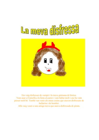 Em vaig disfressar de vampir i la meva germana de bruixa.
  Vam anar a Cornellà a la festa al carrer i vam ballar molt i ens ho vam
passar molt bé. També van venir els meus cosins que anaven disfressats de
                          ballarina i de bomber.
    Allà vaig veure a una amiga meva que anava disfressada de pirata.
 