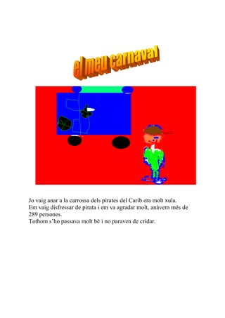 Jo vaig anar a la carrossa dels pirates del Carib era molt xula.
Em vaig disfressar de pirata i em va agradar molt, anàvem més de
289 persones.
Tothom s’ho passava molt bé i no paraven de cridar.
 