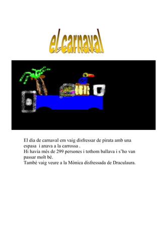 El dia de carnaval em vaig disfressar de pirata amb una
espasa i anava a la carrossa .
Hi havia més de 299 persones i tothom ballava i s’ho van
passar molt bé.
També vaig veure a la Mònica disfressada de Draculaura.
 