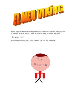 Aquest any m’he disfressat de víking i he ha anat a donar una volta pel poble per veure
la rua amb la meva família. I abans de sortir de casa la meva mare en va dir:

- Que guapo estàs!

A la rua vaig veure uns amics a una carrossa i em van tirar caramels.
 