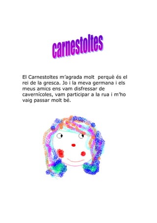El Carnestoltes m’agrada molt perquè és el
rei de la gresca. Jo i la meva germana i els
meus amics ens vam disfressar de
cavernícoles, vam participar a la rua i m’ho
vaig passar molt bé.
 