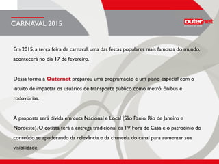 Em 2015, a terça feira de carnaval, uma das festas populares mais famosas do mundo,
acontecerá no dia 17 de fevereiro.
Dessa forma a Outernet preparou uma programação e um plano especial com o
intuito de impactar os usuários de transporte público como metrô, ônibus e
rodoviárias.
A proposta será divida em cota Nacional e Local (São Paulo, Rio de Janeiro e
Nordeste). O cotista terá a entrega tradicional da TV Fora de Casa e o patrocínio do
conteúdo se apoderando da relevância e da chancela do canal para aumentar sua
visibilidade.
CARNAVAL 2015
 