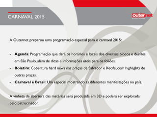 A Outernet preparou uma programação especial para o carnaval 2015:
- Agenda: Programação que dará os horários e locais dos diversos blocos e desfiles
em São Paulo, além de dicas e informações úteis para os foliões.
- Boletim: Cobertura hard news nas praças de Salvador e Recife, com highlights de
outras praças.
- Carnaval é Brasil: Um especial mostrando as diferentes manifestações no país.
A vinheta de abertura das matérias será produzida em 3D e poderá ser explorada
pelo patrocinador.
CARNAVAL 2015
 