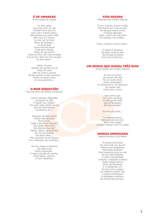 É DE AMARGAR                                PISA BAIANA
      frevo-canção de Capiba                 Maracatu dos Irmãos Valença


            Eu bem sabia                     É pau, é pedra, é seixo miúdo
       Que esse amor um dia                  Pisa baiana por cima de tudo.
      Também tinha seu fim,                     No batuque dessa tumba
     Esta vida é mesmo assim,                      A baiana desacata
    Não penses que estou triste               Solta o cheiro de macumba
       Nem que vou chorar,                     De cachaça e de mulata...
        Eu vou cair no frevo
        Que é de amargar...
                                            É pau, é pedra, é seixo miúdo...
            Eu já arranjei
        Outra morena bonita
         Anda bem vestida                        A baiana é feiticeira
        Cheia de laço de fita                   No lugar onde ela pisa
 Gosta de mim, com toda emoção                   Sai fumaça de poeira
E já se diz a dona do meu coração.              Fica a terra toda lisa...
          Eu bem sabia...


          Minha morena                 UM SONHO QUE DUROU TRÊS DIAS
    Sempre diz quando me vê                 frevo-canção dos Irmãos Valença
          Gosto de você
      Não sei como e porquê
  Me faz carinho a todo momento                    Eu tive um sonho
      Porém eu tenho medo                         que durou três dias
       do seu juramento...                        Foi um sonho lindo,
                                                  sonho encantador,
                                             Eu dançando tu me conduzias
                                                    Ao castelo azul
    O BOM SEBASTIÃO                               onde mora o amor!
frevo-de-bloco de Getúlio Cavalcanti
                                                    Este sonho real,
    Quem conheceu Sebastião                       Foi o meu carnaval,
         De paletó na mão                         A mais grata ilusão
       E aquele seu chapéu,                        Que já se passou
   Por certo está comigo crendo                    No meu coração!
       Que ele está fazendo
         carnaval no céu...
                                                  Eu tive um sonho...

     Maracatu de Dona Santa
       Nunca mais encanta                        Tu cantavas assim,
           Ele já se foi,                       Bem juntinho de mim,
    Cadê o seu frevar dolente?                    Esta linda canção
      Seu andar descrente?                  Comigo a dançar num rico salão!
      Seu Bumba-meu-boi?
    Adeus, adeus, adeus Emília
       Eu vou pra Brasília
                                             VENEZA AMERICANA
        Ele assim falou...
                                              Nelson Ferreira e Ziul Matos
   Meu carnaval vai ser bacana
  Com a Mariana, ele comentou...
                                                   É Veneza americana
                                                Do mais lindo céu de anil
     Por fim chegou a Manuela
                                                Minha terra hospitaleira
           Ele disse é ela
                                                  Namorada do Brasil!
        Minha inspiração...
                                              Teus coqueiros junto ao mar
    E assim cercado de carinho,
                                                  No seu doce farfalhar
       Disse adeus, sozinho,
                                                  A trazer tranqüilidade
         O bom Sebastião.
                                              Crescem, crescendo a beleza
                                                  Desta cidade Veneza
                                                   Ninho de felicidade.
                                                   E o Capibaribe a rir
                                                  No seu curso a seguir
                                                Da cidade a própria vida
                                                  A poesia imorredoura
                                                 A mensagem sedutora,
                                                Da Veneza tão querida...




                                                                               3
 