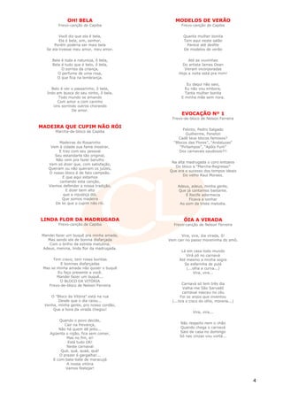 OH! BELA                        MODELOS DE VERÃO
         Frevo-canção de Capiba                  Frevo-canção de Capiba


         Você diz que ela é bela,                 Quanta mulher bonita
         Ela é bela, sim, senhor,                 Tem aqui neste salão
      Porém poderia ser mais bela                   Parece até desfile
  Se ela tivesse meu amor, meu amor.              De modelos de verão


     Bela é toda a natureza, ô bela,                Até as viuvinhas
     Bela é tudo que é belo, ô bela,             Do artista James Dean
          O sorriso da criança,                   Vieram incorporadas
        O perfume de uma rosa,                 Hoje a noite está pra mim!
       O que fica na lembrança.
                                                    Eu daqui não saio,
     Belo é ver o passarinho, ô bela,              Eu não vou embora,
   Indo em busca do seu ninho, ô bela.             Tanta mulher bonita
         Todo mundo se amando                    E minha mãe sem nora.
        Com amor e com carinho
      Uns sorrindo outros chorando
                De amor.
                                                 EVOCAÇÃO Nº 1
                                            Frevo-de-bloco de Nelson Ferreira

MADEIRA QUE CUPIM NÃO RÓI
                                                 Felinto, Pedro Salgado
       Marcha-de-bloco de Capiba
                                                   Guilherme, Fenelon
                                               Cadê teus blocos famosos?
         Madeiras do Rosarinho              “Blocos das Flores”, “Andaluzas”
    Vem à cidade sua fama mostrar,             “Pirilampos”, “Apôis Fum”
        E traz com seu pessoal                 Dos carnavais saudosos?!!
      Seu estandarte tão original,
      Não vem pra fazer barulho
                                           Na alta madrugada o coro entoava
   Vem só dizer que, com satisfação,
                                             Do bloco a “Marcha-Regresso”
   Queiram ou não queiram os juízes,
                                          Que era o sucesso dos tempos ideais
   O nosso bloco é de fato campeão.
                                                 Do velho Raul Moraes.
          E que aqui estamos
         cantando esta canção,
   Viemos defender a nossa tradição,           Adeus, adeus, minha gente,
            E dizer bem alto                   Que já cantamos bastante.
           que a injustiça dói,                    E Recife adormecia
          Que somos madeira                          Ficava a sonhar
      De lei que o cupim não rói.               Ao som da triste melodia.



LINDA FLOR DA MADRUGADA                           ÓIA A VIRADA
         Frevo-canção de Capiba             Frevo-canção de Nelson Ferreira

Mandei fazer um buquê pra minha amada,          Vira, vira, óia virada, ô!
  Mas sendo ele de bonina disfarçada      Vem cair no passo moreninha do amô.
   Com o brilho da estrela matutina,
Adeus, menina, linda flor da madrugada.
                                                 Lá em casa todo mundo
                                                    Virá pó no carnavá
      Tem cravo, tem rosas bonitas              Até mesmo a minha sogra
          E boninas disfarçadas                    Se esfarinha de pulá
 Mas se minha amada não quiser o buquê              (...olha a curva...)
        Eu faço presente a você.                        Vira, vira...
        Mandei fazer um buquê...
         O BLOCO DA VITÓRIA
    Frevo-de-bloco de Nelson Ferreira              Carnavá só tem três dia
                                                   Valha-me São Sarvadô
                                                   carnaval nasceu no céu
    O "Bloco da Vitória" está na rua              Foi os anjos que inventou
        Desde que o dia raiou...            (...tira o cisco do olho, morena...)
 Venha, minha gente, pro nosso cordão,
     Que a hora da virada chegou!
                                                        Vira, vira...

        Quando o povo decide,
           Cair na frevança,                    Não respeito nem o chão
        Não há quem dê jeito...                 Quando chega o carnavá
    Agüenta o rojão, fica sem comer,            Saio de casa no domingo
            Mas no fim, ei!                     Só nas cinzas vou vortá...
             Está tudo OK!
            Neste carnaval
         Quá, quá, quaá, quá!
        O prazer é gargalhar...
     E com bate-bate de maracujá
            A nossa vitória
            Vamos festejar!


                                                                                   4
 