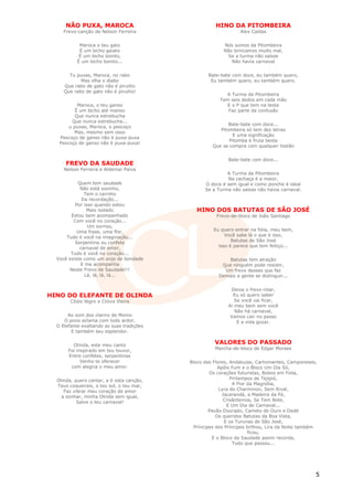 NÃO PUXA, MAROCA                                 HINO DA PITOMBEIRA
     Frevo-canção de Nelson Ferreira                             Alex Caldas


            Maroca o teu gato                             Nós somos da Pitombeira
            É um bicho gaiato                             Não brincamos muito mal,
            É um bicho bonito,                             Se a turma não saísse
           É um bicho bonito...                              Não havia carnaval


       Tu puxas, Maroca, no rabo                    Bate-bate com doce, eu também quero,
            Mas olha o diabo                         Eu também quero, eu também quero.
     Que rabo de gato não é pirulito
     Que rabo de gato não é pirulito!
                                                           A Turma da Pitombeira
                                                         Tem seis dedos em cada mão
           Maroca, o teu ganso                             E o P que tem na testa
          É um bicho até manso                              Faz parte da confusão
          Que nunca estrebucha
        Que nunca estrebucha...
                                                            Bate-bate com doce...
       u puxas, Maroca, o pescoço
                                                        Pitombeira só tem dez letras
         Mas, mesmo sem osso
                                                              E uma significação
   Pescoço de ganso não é puxa-puxa
                                                            Pitomba é fruta besta
   Pescoço de ganso não é puxa-puxa!
                                                     Que se compra com qualquer tostão


                                                            Bate-bate com doce...
      FREVO DA SAUDADE
     Nelson Ferreira e Aldemar Paiva
                                                           A Turma da Pitombeira
                                                           Na cachaça é a maior,
           Quem tem saudade                       O doce é sem igual e como ponche é ideal
            Não está sozinho,                     Se a Turma não saísse não havia carnaval.
              Tem o carinho
             Da recordação...
          Por isso quando estou
               Mais isolado                    HINO DOS BATUTAS DE SÃO JOSÉ
        Estou bem acompanhado                          Frevo-de-bloco de João Santiago
         Com você no coração...
                Um sorriso,
           Uma frase, uma flor,                       Eu quero entrar na folia, meu bem,
      Tudo é você na imaginação...                         Você sabe lá o que é isso,
          Serpentina ou confete                               Batutas de São José
            carnaval de amor,                           isso é parece que tem feitiço...
        Tudo é você no coração...
  Você existe como um anjo de bondade                      Batutas tem atração
            E me acompanha                               Que ninguém pode resistir,
       Neste Frevo de Saudade!!!                          Um frevo desses que faz
              Lá, lá, lá, lá...                         Demais a gente se distinguir...


                                                             Deixa o frevo rolar,
HINO DO ELEFANTE DE OLINDA                                    Eu só quero saber
        Clídio Nigro e Clóvis Vieira                           Se você vai ficar,
                                                            Ai meu bem sem você
                                                               Não há carnaval,
       Ao som dos clarins de Momo                            Vamos cair no passo
     O povo aclama com todo ardor,                              E a vida gozar.
  O Elefante exaltando as suas tradições
         E também seu esplendor.


         Olinda, este meu canto
                                                      VALORES DO PASSADO
       Foi inspirado em teu louvor,                   Marcha-de-bloco de Edgar Moraes
       Entre confetes, serpentinas
             Venho te oferecer              Bloco das Flores, Andaluzas, Cartomantes, Camponeses,
        com alegria o meu amor.                          Apôis Fum e o Bloco Um Dia Só,
                                                     Os corações futuristas, Bobos em Folia,
  Olinda, quero cantar, a ti esta canção,                     Pirilampos de Tejipió,
  Teus coqueirais, o teu sol, o teu mar,                        A Flor da Magnólia,
     Faz vibrar meu coração de amor                      Lyra do Charminon, Sem Rival,
    a sonhar, minha Olinda sem igual,                      Jacarandá, a Madeira da Fé,
           Salve o teu carnaval!                           Crisântemos, Se Tem Bote,
                                                             E Um Dia de Carnaval...
                                                     Pavão Dourado, Camelo de Ouro e Dedé
                                                        Os queridos Batutas da Boa Vista,
                                                            E os Turunas de São José,
                                              Príncipes dos Príncipes brilhou, Lira da Noite também
                                                                       ficou,
                                                      E o Bloco da Saudade assim recorda,
                                                                Tudo que passou...




                                                                                                  5
 
