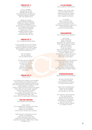 FREVO Nº 1                                A LUA DISSE
               Antônio Maria                       Frevo-canção de Gildo Branco

              Ô, ô, ô, saudade
                                                   Gagarin, subiu, subiu, subiu
            Saudade tão grande
                                                     Foi até o espaço sideral,
           Saudade que eu sinto
                                                   Chegou perto da lua e sorriu,
      Do Clube das Pás, do Vassouras,
                                                    Vou me embora pro Brasil
        Passistas traçando tesouras
                                                    Que o negócio é carnaval...
          Nas ruas repletas de lá.

                                                            A lua disse
            Batidas de bumbo,
                                                      Não vá, demore mais,
        São maracatus retardados
                                                      Já ouvi que lá na terra
      Chegando à cidade, cansados,
                                                   Querem me passar pra trás,
       Com seus estandartes no ar
                                                Mas o Gagá nada ligou e deu no pé
     Que adianta se o Recife está longe
                                                      Vou embora pro Brasil
         E a saudade é tão grande
                                                   Eu quero é conhecer Pelé...
        Que eu até me embaraço.
            Parece que eu vejo
        Walfrido Cebola no passo,
           Haroldo Fatia, Colaço,                       NOVAMENTE
         Recife está perto de mim!                Frevo-canção de Luís Bandeira


                                                            Meu Recife,
              FREVO Nº 2                                 Voltei novamente
       Frevo-canção de Antônio Maria                     Alegre e contente
                                                  Revendo o meu povo de novo,
                                                   Andei maluco batendo cabeça
    Ai que saudade vem do meu Recife,
                                                         Pelo mundo afora
      Da minha gente que ficou por lá
                                                        Até parece mentira
    Quando eu pensava, chorava, falava
                                                        O que ouço agora,
     Dizia bobagem, marcava viagem,
                                                  Pelo som só pode ser Vassoura
         Mas nem resolvia se ia...
                                                   Que vem rasgando um frevo
                                                      Fazendo a gente vibrar
             Vou me embora,                      Com licença vou fazer meu passo
             Vou me embora,                          Estou meio fora de forma
          Vou me embora pra lá...                   Vocês vão me desculpar...


         Mas tem que ser depressa               Vou fazer serenata em Casa Amarela
            Tem que ser pra já,                      Quero ver chegar à janela
           Eu quero sem demora                        Uma bela morena de lá
             O que ficou por lá,                      Vou lembrar ao Capiba,
            Vou ver a Rua Nova,                      Carnera e Nelson Ferreira
          Imperatriz, Imperador,                   Que o frevo é nossa bandeira
          Vou ver, se for possível,             Não vamos deixar ninguém rasgar...
                meu amor...


                                                     VASSOURINHAS
              FREVO Nº 3                          Matias da Rocha e Joana Batista
               Antônio Maria
                                                     Se essa rua fosse minha
  Sou do Recife com orgulho e com saudade              Eu mandava ladrilhar
     Sou do Recife com vontade de chorar,           Com pedrinhas de brilhante
 O rio passa levando barcaça pro alto do mar,        Pra Vassourinhas passar.
E em mim não passa essa vontade de voltar...
           Recife mandou me chamar
                                                    Somos nós os Vassourinhas
Capiba e Zumba essa hora onde é que estão?
                                                      Todos nós em borbotão
     Inês e Rosa em que reinado reinarão?
                                                      Vamos varrer a cidade
         Ascenso me mande um cartão.
                                                     Ah! isso não, ah! isso não
            Rua antiga da Harmonia,
      Da Amizade, da Saudade e da União,
          São lembranças noite e dia,              Ah! reparem, meus senhores,
  Nelson Ferreira toque aquela introdução...            O pai desse pessoal
                                                     Que nos faz sair às ruas
                                                     Dando viva ao carnaval!
           VOLTEI RECIFE                            Bem sabeis o compromisso
       Frevo-canção de Luiz Bandeira                    Que nos leva a fazer
                                                    De mostrar nossas insígnias
               Voltei, Recife,                         E a cidade se varrer.
  Foi a saudade que me trouxe pelo braço,
           Quero ver novamente,
          Vassoura na rua abafando
   Tomar umas e outras e cair no passo.


   Cadê Toureiros? Cadê Bola de Ouro?
          As Pás, os Lenhadores,
      O Bloco Batutas de São José?
   Quero sentir a embriaguez do frevo,
 Que entra na cabeça, depois toma o corpo
             E acaba no pé...
                                                                                     6
 