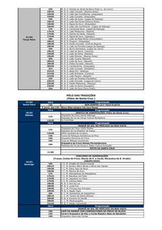 15h           M.   B.   S.   Estrela da Tarde de Barro Preto (L. do Carro)
                  15h15          M.   B.   S.   Leão Coroado (Buenos Aires)
                  15h30          M.   B.   S.   Leão das Cordilheiras (Araçoiaba)
                  15h45          M.   B.   S.   Leão Coroado (Araçoiaba)
                   16h           M.   B.   S.   Leão da Grota (Lagoa de Itaenga)
                  16h15          M.   B.   S.   Leão das Flores (Buenos Aires)
                  16h30          M.   B.   S.   Águia de Ouro (Araçoiaba)
                  16h45          M.   B.   S.   Leão das Cordilheiras (Lagoa de Itaenga)
                   17h           M.   B.   S.   Cambinda Nova (Lagoa de Itaenga)
                  17h15          M.   B.   S.   Leão Misterioso (Nazaré)
                  17h30          M.   B.   S.   Estrela da Tarde (Nazaré)
  21/02           17h45          M.   B.   S.   Águia de Ouro (Igarassu)
Terça-Feira        18h           M.   B.   S.   Leão da Mata Norte (Tracunhaém)
                  18h15          M.   B.   S.   Pingüim (Araçoiaba)
                  18h30          M.   B.   S.   Pavão Dourado (Chã de Alegria)
                  18h45          M.   B.   S.   Leão da Floresta (Lagoa de Itaenga)
                   19h           M.   B.   S.   Burra Vencedora (Lagoa do Carro)
                  19h15          M.   B.   S.   Leão da Serra (Carpina)
                  19h30          M.   B.   S.   Leão da Selva (Nazaré)
                  19h45          M.   B.   S.   Leão Mimoso (Buenos Aires)
                   20h           M.   B.   S.   Leão Tucano (Nazaré)
                  20h15          M.   B.   S.   Leão de Ouro (Nazaré)
                  20h30          M.   B.   S.   Piaba Dourada (Nazaré)
                  20h45          M.   B.   S.   Cambindinha (Araçoiaba)
                   21h           M.   B.   S.   Leão Coroado (Paudalho)
                  21h15          M.   B.   S.   Beija Flor (Aliança)
                  21h30          M.   B.   S.   Leão Brilhante (Carpina)
                  21h45          M.   B.   S.   Leão Faceiro (Nazaré)
                   22h           M.   B.   S.   Leão da Floresta (Paudalho)
                  22h15          M.   B.   S.   Leão Dourado (Lagoa do Carro)
                  22h30          M.   B.   S.   Pavão Misterioso (Aliança)
                  22h45          M.   B.   S.   Leão do Norte (Paudalho)
                   23h           M.   B.   S.   Leão de Ouro (Ouro Preto)


                                           PÓLO DAS TRADIÇÕES
                                           (Pátio de Santa Cruz )
  17/02            Hora                                            Programação
Sexta-Feira         16h                                  NEM SEMPRE LILY TOCA FLAUTA
              A partir das 14h   Bloco Ném sempre Lily toca flauta
                   Hora                                            Programação
 18/02                                          DESFILE DE AGREMIAÇÕES (Pátio de Santa Cruz)
 Sábado                          Orquestra de Frevo Vando Nóbrega
                    11h
                                 Passistas da Cia de Dança Cultura Nordestina
                  12h30          As Conchitas
                   Hora                                              Programação
                                                   MANHÃ DE SOL NO MERCADO DA BOA VISTA
                                 Orquestra de Frevo 100% Mulher
                    11h
                                 Passistas da Cia Brasilart de Dança
                  12h30          GRES sambista do Cordeiro
                   13h           Turma de Palhaços Fantásticos do Pina
                   14h           Orquestra Feminina de Frevo
                   15h           Troça do Bêbado Equilibrista
                                 Orquestra de Frevo Raízes Pernambucana
                    16h
                                 Passistas da Cia de Dança e Teatro Cultura Evolução
                                                                     PÁTIO DE SANTA CRUZ
                   11:00

                                               CONCURSO DE AGREMIAÇÕES
                        (Troças, Clubes de Frevo, Blocos de P. e Corda, Maracatus de B. Virado)
  19/02                                                (GRUPO DOIS)
 Domingo           16h         T. C. M. Dragão de Campo Grande
                  16h15        T. C. M. Boneco Mário Bocão e Maria das Cabras
                  16h30        T. C. M. Estou Aqui de Novo
                  16h45        T. C. M. Menina de Ouro
                   17h         T. C. M. Adomadores da Mangabeira
                  17h15        T. C. M. Bacalhau em Folia
                  17h30        T. C. M. Jaqueline no Frevo
                  17h45        T. C. M. Camisa Velha
                  18h30        M. B. V. Axé da Lua
                  18h55        M. B. V. Linda Flor
                  19h20        B. C. M. Príncipe dos Príncipes
                  19h35        M. B. V. Nação Tigre
                   20h         B. C. M. Seresteiros de Salgadinho
                  20h15        C. C. M. Toreiro de Santo Antonio
                  20h30        M. B. V. Encanto do Dendê
                  20h55        C. C. M. Maracangalha
                  21h10        M. B. V. Nação Tupinambá
                   Hora                                           Programação
                                                 MANHÃ DE SOL NO MERCADO DA BOA VISTA
                   10h         CAFÉ DA MANHÃ COM COMPOSITORES DE FREVO DE BLOCO
                   12h         Coral e Orquestra de Pau e Corda Maestro Beto do Bandolim
                   14h         Orquestra Usina das Cordas
 