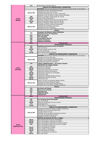 17h       Caboclinhos 7 Flechas (Mirim)
                                      DESFILE DE AGREMIAÇÕES E ORQUESTRA
                             ROTEIRO: Rua da Guia/ Rampa do Arsenal/ Rua do Bom Jesus/ Av. Rio Branco.
                             Orquestra de Frevo do Maestro Rodrigues
                             Passistas do Grupo Frevo e Folia
                18h às 20h
                             Orquestra Pernambucana de Frevo (itinerante)
                             Passistas do Cia de Dança e Teatro Cultural Evolução
                   18h       Maracatu de Baque Virado Nação de Luanda
                  18h30      Grupo Cultural Maracafrevo
   18/02
                   19h       Maracatu de Baque Solto Leão Formoso de Olinda
   Sábado
                  19h30      Clube Carnavalesco Vassourinhas do Recife
                   20h       Maracatu de Baque Virado Leão da Campina
                             Orquestra de Frevo Harmonia (itinerante)
                             Passistas da Cia Brasilart de Dança
                20h às 22h
                             Orquestra de Frevo Superpop
                             Passistas do grupo cultural Refúgio do Frevo
                                                          PALCO
                             Orquestra do Maestro Edson Rodrigues
                   19h
                             Passistas da Cia de Folguedos
                  20h        Bloco Evocações
                  21h        Véio Mangaba
                  22h        Coral Edgard Moraes
                  23h        Getúlio Cavalcanti
                   0h        GERALDO AZEVEDO
                  Hora                                           Programação
                                                          PROGRAMAÇÃO INFANTIL
                   15h       Passistas da Escola de Frevo do Recife
                   16h       Urso do Vizinho
                  16h30      Maracatu Nação Estrela do Mar
                   17h       La Ursa Teimosinha
                  17h30      Bloco Infantil Sonho e Fantasia
                                                DESFILE DE AGREMIAÇÕES E ORQUESTRA
                             ROTEIRO: Rua da Guia/ Rampa do Arsenal/ Rua do Bom Jesus/ Av. Rio Branco.
                             Orquestra de Frevo Abre-alas
                             Passistas do Cia Angel de Brasília Teimosa
                18h às 20h
                             Mendes e sua Orquestra (itinerante)
                             Passistas da Grupo Luar de Prata
                   17h       TROÇA CARNAVALESCA "EU ACHO É POUCO"
                             ENCONTRO DE CABOCLINHOS
                   18h       Caboclinhos Kapinawá
   19/02          18h20      Caboclinhos Tapirapé
  Domingo         18h40      Caboclinhos Sete Flexas do Recife
                   19h       Caboclinhos Oxossi Pena Branca
                  19h20      Caboclinhos Canindé de Camaragibe
                  19h40      Caboclinhos Tupã
                   20h       Caboclinhos Canindé de São Lourenço
                  20h20      Caboclinhos Canindé do Recife
                  20h40      Caboclinhos Tupi
                             Banda de Frevo do Nordeste Maestro Nunes
                             Passistas da Grupo Mudança Popular
                20h às 22h
                             Orquestra de Frevo Raízes Pernambucana
                             Passistas do Cia de Dança Angelita Kerollainne
                                                         PALCO
                  21h        Um Bloco em Poesia
                  22h        Bloco Lírico O Bonde
                  23h        Gonzaga Leal
                   0h        GERALDO MAIA
                   1h        JOSILDO SÁ
                  Hora                                           Programação
                                                         PROGRAMAÇÃO INFANTIL
                   15h       Cia de Dança Brasil Brinquedo
                   16h       Urso Zé da Pinga
                  16h30      Maracatu de BS Piaba de Ouro (mirim)
                   17h       Afoxé Alafin Mimi
                  17h30      Boi da Macuca - independente
                                                DESFILE DE AGREMIAÇÕES E ORQUESTRA
                             Orquestra de Frevo do Maestro Botelho (itinerante)
                             Passistas do Cia de Dança Ogum Odé
                             Orquestra ACN no Frevo
                15h às 20h
                             Passistas da Cia de Dança Estrelando no Passo
                             Orquestra Independente do Ibura
                             Passistas do Grupo Tia Mariza
                             DESFILE DE BLOCOS DE PAU E CORDA
                  18h15      Bloco Amante das Flores de Camaragibe
                  18h30      Bloco Carnavalesco Pirilampos de Tejipió
                  18h45      Bloco Carnavalesco Esperança de Campo Grande
   20/02           19h       Bloco Carnavalesco Misto Com Você no Coração
Segunda-Feira                Bloco Inocentes do Rosarinho
                  19h15      Bloco Compositores e Foliões
                  19h30      Bloco Confete e Serpentina
                  19h45      Bloco Menestréis do Paulista
                   20h       Bloco Carnavalesco Lirio da Lira
                  20h15      Bloco das Flores
 