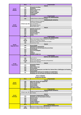 Hora                                       Programação
                                                           PALCO
                                   Orquestra de Maia
                      19h
                                   Passistas
   18/02
                     20h           Mestre Galo Preto
   Sábado
                     21h           Comunidade
                     22h           Rogério Rangel
                     23h           Comunidade
                      0h           LIRINHA
                     Hora                                               Programação
                                                                DESFILE DE AGREMIAÇÕES
                      15h          Desfile Oficial do Afoxé Ilê de Egbá
                                                               PROGRAMAÇÃO INFANTIL
                                   Desfile de Bonecos Gigantes
                                   Urso Miso de Afogados
                A Partir das 15h   Urso do Visinho
   19/02                           Brincadeiras Infantis
  Domingo                          Afoxé Alafin Mimi
                                                               PALCO
                     19h           Getúlio Cavalcanti
                     20h           Comunidade
                     21h           Comunidade
                     22h           Vanessa Oliveira
                     23h           Vates e Viola
                      0h           OTTO
                     Hora                                            Programação
                                                              DESFILE DE AGREMIAÇÕES
                     16h           Bloco Carnavalesco Misto Inocentes do Rosarinho
                    16h30          Caboclinhos Carijós do Recife
                     17h           Maracatu Nação Estrela Brilhante do Recife
                     18h           Caboclinhos Tupã
                                                               PALCO
   20/02
Segunda-Feira         19h          Comunidade
                                   SPOKFREVO ORQUESTRA
                      20h
                                   Passistas da Cia de Dança Perna de Palco
                     21h           Comunidade
                     22h           Coco de Umbigada
                     23h           Viruz
                      0h           CRIOLO
                      1h           MUNDO LIVRE S/A
                     Hora                                            Programação
                                                              DESFILE DE AGREMIAÇÕES
                     16h           Boi Ta Tá Tá
                     17h           Caboclinhos Tapirapé
                    17h30          Troça Carnavalesca Juventude da Mustardinha
                     18h           Caboclinhos Tapirapé
                                                               PALCO
   21/02
 Terça-Feira                       Orquestra Valois
                      19h
                                   Passistas
                      20h          Afoxé Alafin Oyó
                      21h          Comunidade
                      22h          Samba Pernambucano com Belo Xis, Ramos Silva e Wellington do Pandeiro
                      23h          Comunidade
                                   ORQUESTRA POPULAR DA BOMBA DO HEMETÉRIO
                      0h
                                   Passistas da Cia de Dança da Bomba do Hemetério

                                            POLO VÁRZEA
                                           Praça da Várzea
                     Hora                                             Programação
                                                               PALCO
                     19h           Maracatu Várzea do Capibaribe
   18/02             20h           Filhas de Baracho
   Sábado            21h           Comunidade
                     22h           Comunidade
                     23h           Selma do Coco
                      0h           SILVÉRIO PESSOA
                     Hora                                             Programação
                                                               PROGRAMAÇÃO INFANTIL
                                   Desfile de Bonecos Mirins de Olinda
                A Partir das 15h
                                   Boi Malabá
                                                               PALCO
   19/02                           Orquestra Independente do Ibura
  Domingo             19h
                                   Passistas da Cia Expressão da Dança
                     20h           Romero Brito
                     21h           Comunidade
                     22h           Comunidade
                     23h           JUNIO BARRETO
                      0h           NAÇÃO ZUMBI
                     Hora                                             Programação
                                                              ENCONTRO DE MARACATUS
                     16h           Maracatu de Baque Solto Leão da Vitória
                    16h30          Maracatu de Baque Virado Sol Nascente




   20/02
Segunda-Feira
 