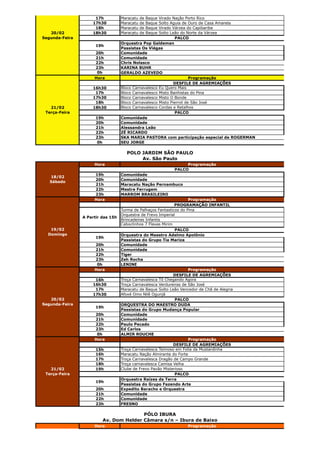 17h           Maracatu   de   Baque
                                                      Virado Nação Porto Rico
                    17h30          Maracatu   de   Baque
                                                      Solto Aguia de Ouro de Casa Amarela
                     18h           Maracatu   de   Baque
                                                      Virado Várzea do Capibaribe
   20/02            18h30          Maracatu   de   Baque
                                                      Solto Leão do Norte da Várzea
Segunda-Feira                                                 PALCO
                                   Orquestra Pop Galdeman
                      19h
                                   Passistas Os Viégas
                     20h           Comunidade
                     21h           Comunidade
                     22h           Chris Nolasco
                     23h           KARINA BUHR
                      0h           GERALDO AZEVEDO
                     Hora                                             Programação
                                                              DESFILE DE AGREMIAÇÕES
                    16h30          Bloco Carnavalesco Eu Quero Mais
                     17h           Bloco Carnavalesco Misto Banhistas do Pina
                    17h30          Bloco Carnavalesco Misto O Bonde
                     18h           Bloco Carnavalesco Misto Pierrot de São José
   21/02            18h30          Bloco Carnavalesco Cordas e Retalhos
 Terça-Feira                                                  PALCO
                      19h          Comunidade
                      20h          Comunidade
                      21h          Alessandra Leão
                      22h          ZÉ RICARDO
                      23h          SKA MARIA PASTORA com participação especial de ROGERMAN
                       0h          SEU JORGE

                                     POLO JARDIM SÃO PAULO
                                          Av. São Paulo
                     Hora                                         Programação
                                                             PALCO
                     19h           Comunidade
   18/02
                     20h           Comunidade
   Sábado
                     21h           Maracatu Nação Pernambuco
                     22h           Mestre Ferrugem
                     23h           MARROM BRASILEIRO
                     Hora                                            Programação
                                                              PROGRAMAÇÃO INFANTIL
                                   Turma de Palhaços Fantasticos do Pina
                                   Orquestra de Frevo Imperial
                A Partir das 15h
                                   Brincadeiras Infantis
                                   Caboclinhos 7 Flexas Mirim
   19/02                                                      PALCO
  Domingo                          Orquestra do Maestro Adelmo Apolônio
                      19h
                                   Passistas do Grupo Tia Mariza
                     20h           Comunidade
                     21h           Comunidade
                     22h           Tiger
                     23h           Zeh Rocha
                      0h           LENINE
                     Hora                                            Programação
                                                              DESFILE DE AGREMIAÇÕES
                     16h           Troça Carnavalesca Tô Chegando Agora
                    16h30          Troça Carnavalesca Verdureiras de São José
                     17h           Maracatu de Baque Solto Leão Vencedor de Chã de Alegria
                    17h30          Afoxé Omo Nilê Ogunjá
   20/02                                                      PALCO
Segunda-Feira                      ORQUESTRA DO MAESTRO DUDA
                      19h
                                   Passistas do Grupo Mudança Popular
                     20h           Comunidade
                     21h           Comunidade
                     22h           Paulo Pecado
                     23h           Ed Carlos
                      0h           ALMIR ROUCHE
                     Hora                                            Programação
                                                              DESFILE DE AGREMIAÇÕES
                      15h          Troça Carnavalesca Teimoso em Folia da Mustardinha
                      16h          Maracatu Nação Almirante do Forte
                      17h          Troça Carnavalesca Dragão de Campo Grande
                      18h          Troça carnavalesca Camisa Velha
   21/02              19h          Clube de Frevo Pavão Misterioso
 Terça-Feira                                                  PALCO
                                   Orquestra Raízes da Terra
                      19h
                                   Passistas do Grupo Fazendo Arte
                      20h          Expedito Baracho e Orquestra
                      21h          Comunidade
                      22h          Comunidade
                      23h          FRESNO

                                        PÓLO IBURA
                         Av. Dom Helder Câmara s/n – Ibura de Baixo
                     Hora                                          Programação


   18/02
   Sábado
 